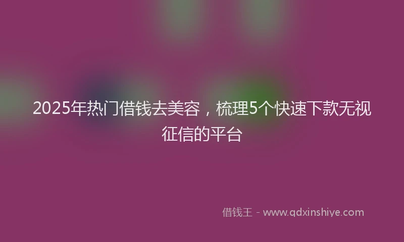 2025年热门借钱去美容，梳理5个快速下款无视征信的平台