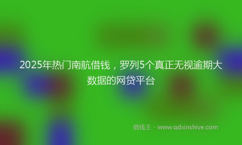 2025年热门南航借钱，罗列5个真正无视逾期大数据的网贷平台