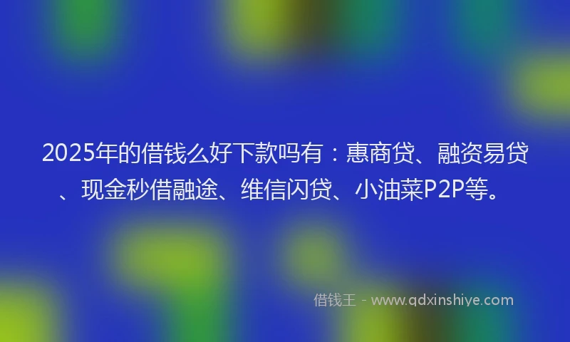 2025年的借钱么好下款吗有：惠商贷、融资易贷、现金秒借融途、维信闪贷、小油菜P2P等。