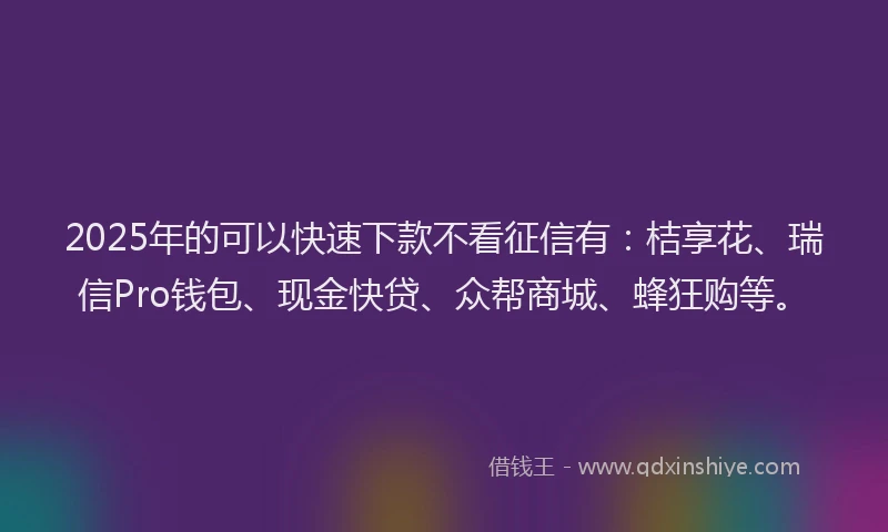 2025年的可以快速下款不看征信有：桔享花、瑞信Pro钱包、现金快贷、众帮商城、蜂狂购等。