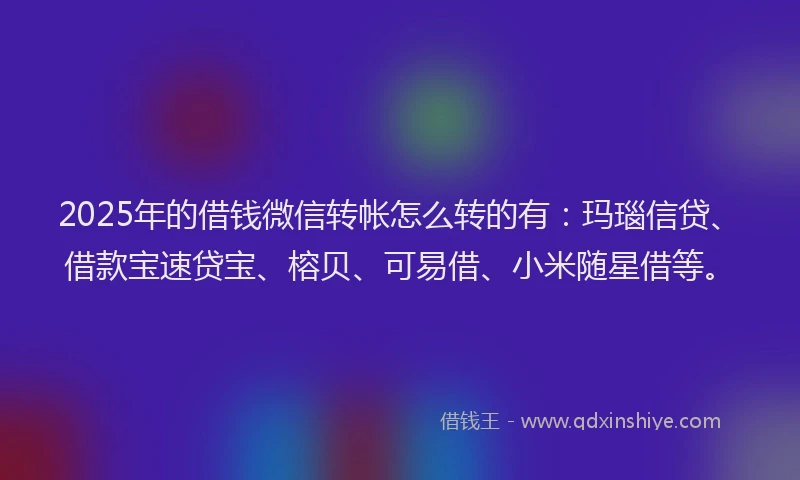 2025年的借钱微信转帐怎么转的有：玛瑙信贷、借款宝速贷宝、榕贝、可易借、小米随星借等。