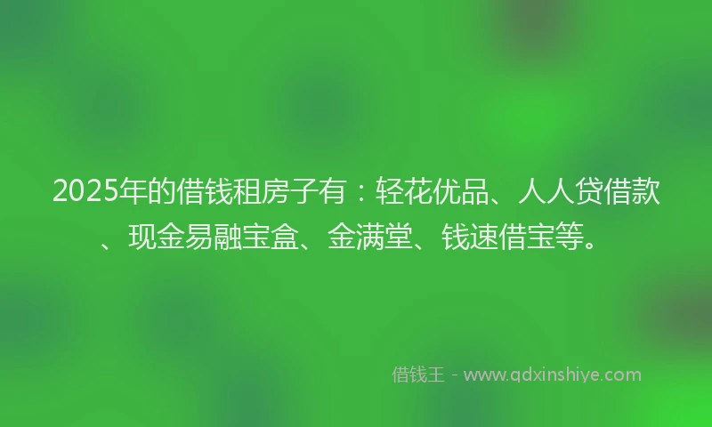2025年的借钱租房子有：轻花优品、人人贷借款、现金易融宝盒、金满堂、钱速借宝等。