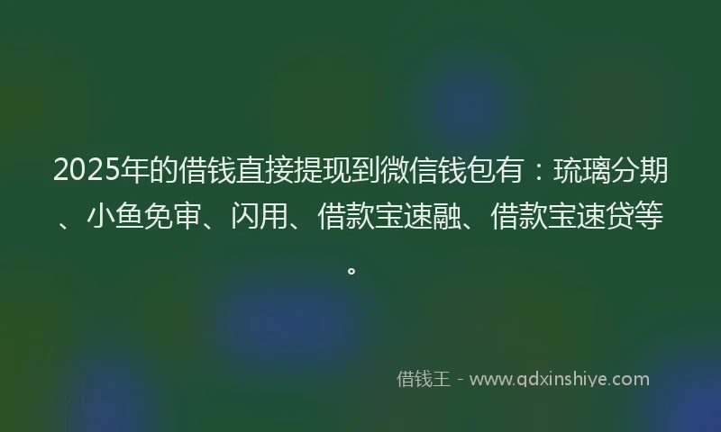 2025年的借钱直接提现到微信钱包有：琉璃分期、小鱼免审、闪用、借款宝速融、借款宝速贷等。