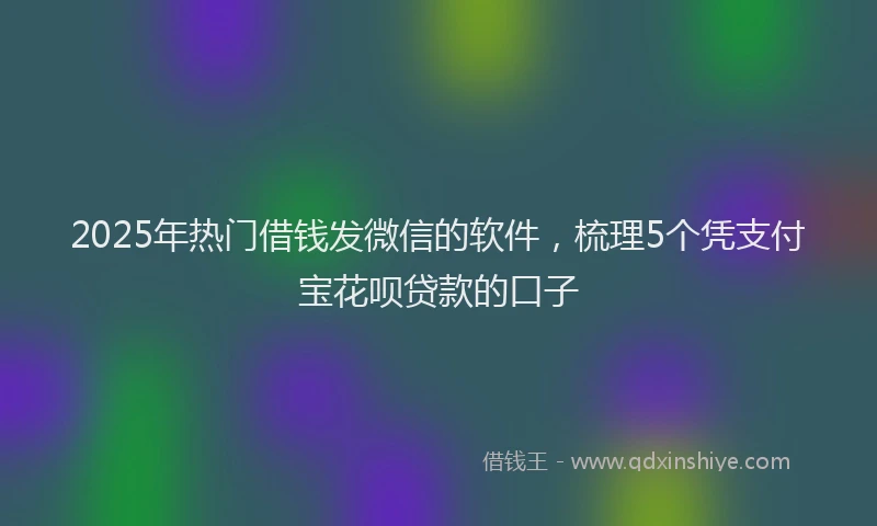 2025年热门借钱发微信的软件，梳理5个凭支付宝花呗贷款的口子