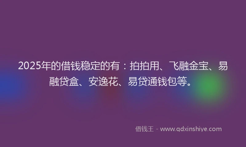 2025年的借钱稳定的有：拍拍用、飞融金宝、易融贷盒、安逸花、易贷通钱包等。