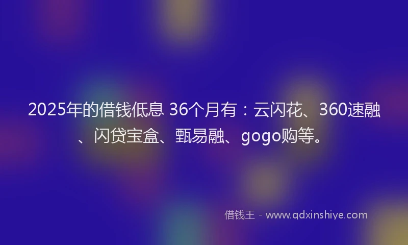 2025年的借钱低息 36个月有：云闪花、360速融、闪贷宝盒、甄易融、gogo购等。