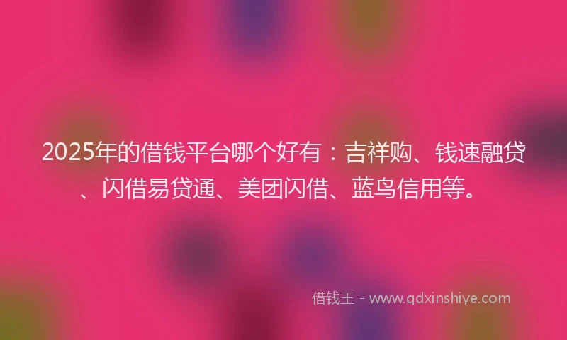 2025年的借钱平台哪个好有：吉祥购、钱速融贷、闪借易贷通、美团闪借、蓝鸟信用等。