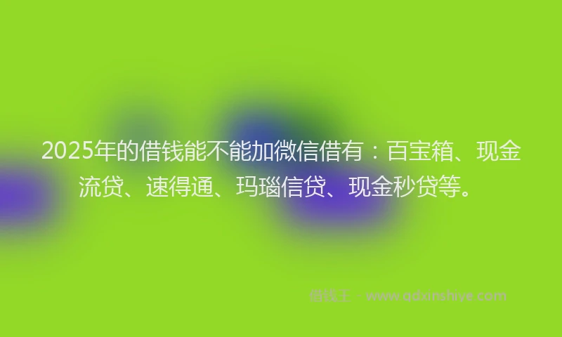 2025年的借钱能不能加微信借有：百宝箱、现金流贷、速得通、玛瑙信贷、现金秒贷等。