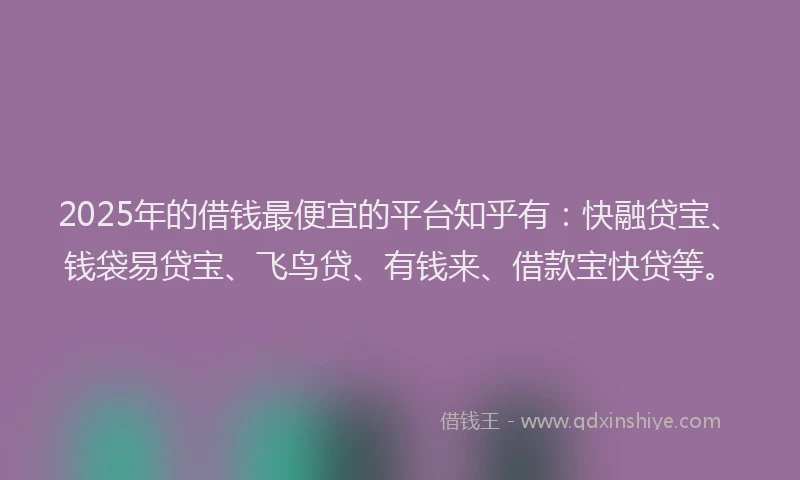 2025年的借钱最便宜的平台知乎有：快融贷宝、钱袋易贷宝、飞鸟贷、有钱来、借款宝快贷等。