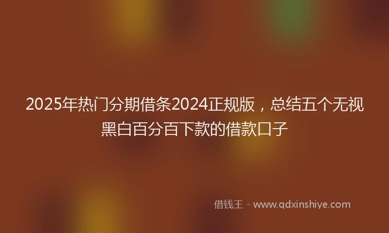 2025年热门分期借条2024正规版，总结五个无视黑白百分百下款的借款口子