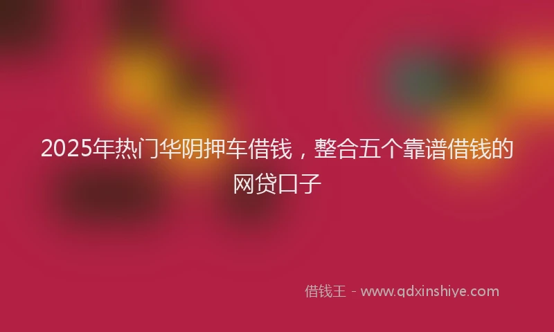 2025年热门华阴押车借钱，整合五个靠谱借钱的网贷口子