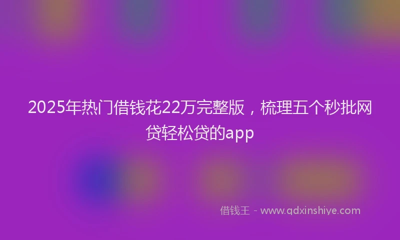 2025年热门借钱花22万完整版，梳理五个秒批网贷轻松贷的app