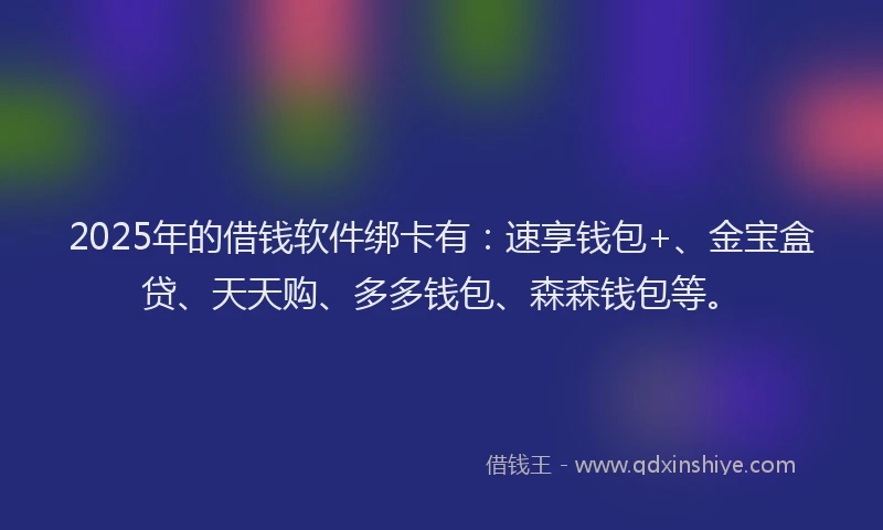 2025年的借钱软件绑卡有：速享钱包+、金宝盒贷、天天购、多多钱包、森森钱包等。