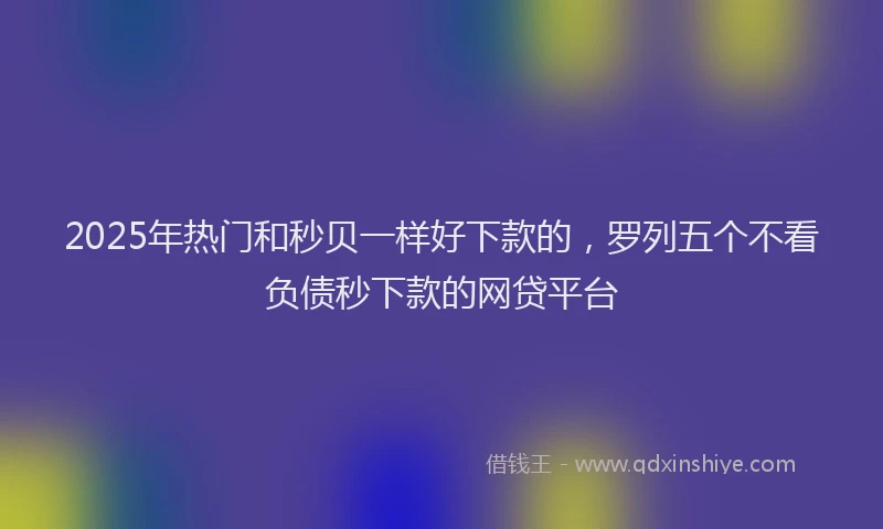 2025年热门和秒贝一样好下款的，罗列五个不看负债秒下款的网贷平台