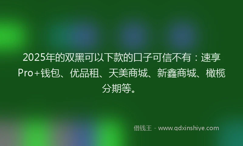 2025年的双黑可以下款的口子可信不有：速享Pro+钱包、优品租、天美商城、新鑫商城、橄榄分期等。