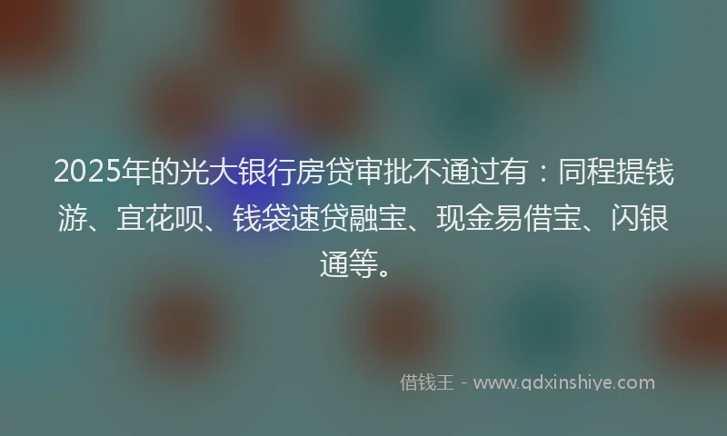 2025年的光大银行房贷审批不通过有：同程提钱游、宜花呗、钱袋速贷融宝、现金易借宝、闪银通等。