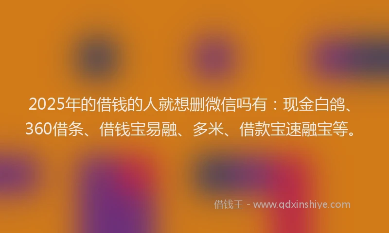2025年的借钱的人就想删微信吗有：现金白鸽、360借条、借钱宝易融、多米、借款宝速融宝等。