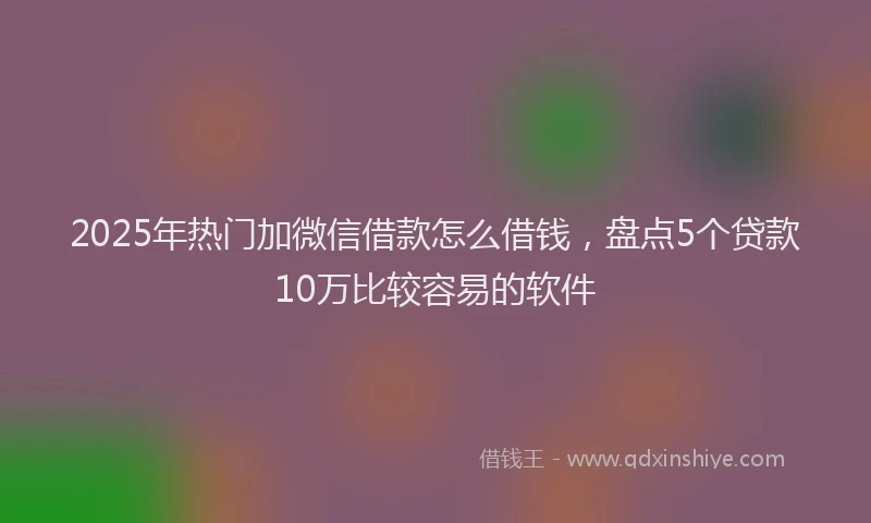 2025年热门加微信借款怎么借钱，盘点5个贷款10万比较容易的软件