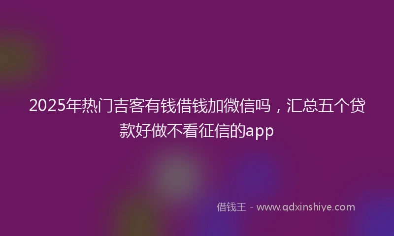 2025年热门吉客有钱借钱加微信吗，汇总五个贷款好做不看征信的app