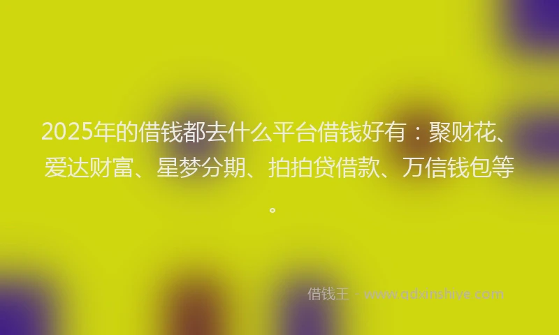 2025年的借钱都去什么平台借钱好有：聚财花、爱达财富、星梦分期、拍拍贷借款、万信钱包等。