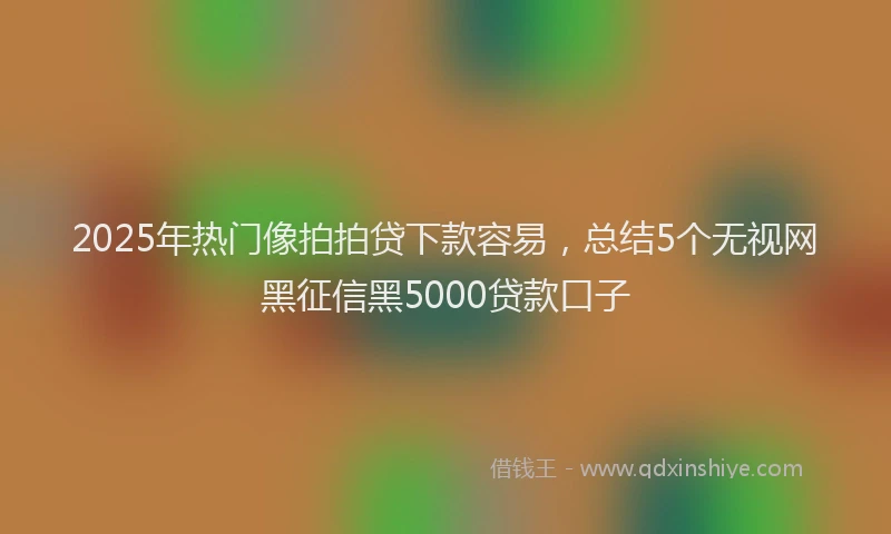 2025年热门像拍拍贷下款容易，总结5个无视网黑征信黑5000贷款口子