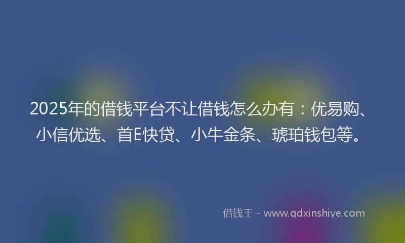 2025年的借钱平台不让借钱怎么办有：优易购、小信优选、首E快贷、小牛金条、琥珀钱包等。