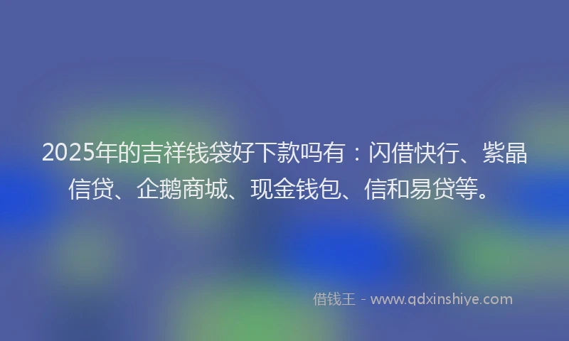 2025年的吉祥钱袋好下款吗有：闪借快行、紫晶信贷、企鹅商城、现金钱包、信和易贷等。