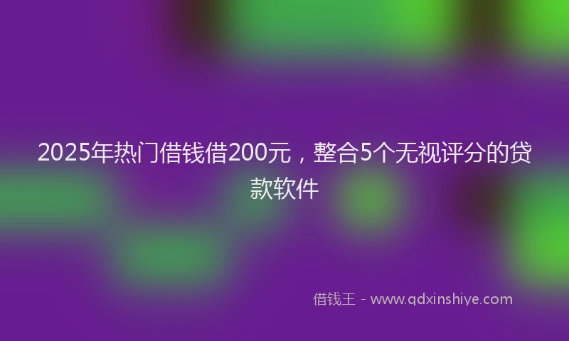 2025年热门借钱借200元，整合5个无视评分的贷款软件