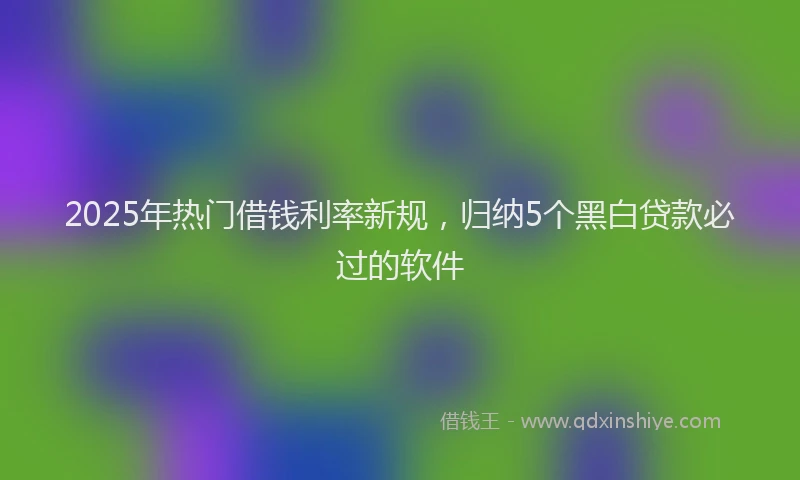 2025年热门借钱利率新规，归纳5个黑白贷款必过的软件