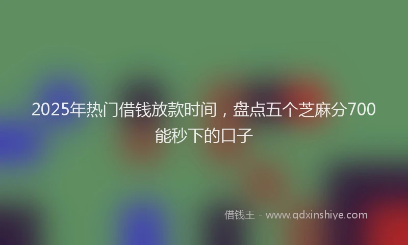 2025年热门借钱放款时间，盘点五个芝麻分700能秒下的口子
