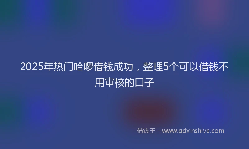 2025年热门哈啰借钱成功，整理5个可以借钱不用审核的口子