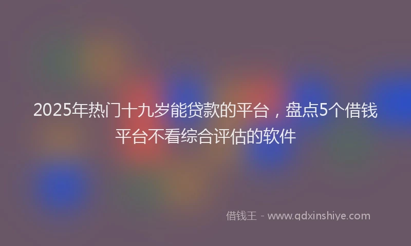 2025年热门十九岁能贷款的平台，盘点5个借钱平台不看综合评估的软件