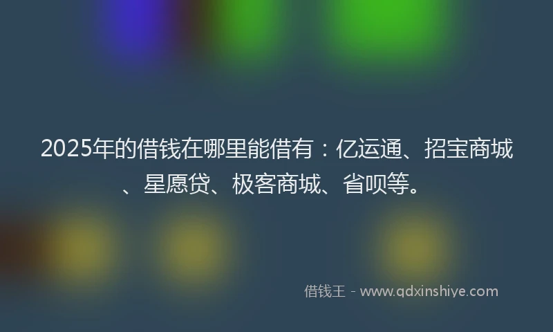 2025年的借钱在哪里能借有：亿运通、招宝商城、星愿贷、极客商城、省呗等。
