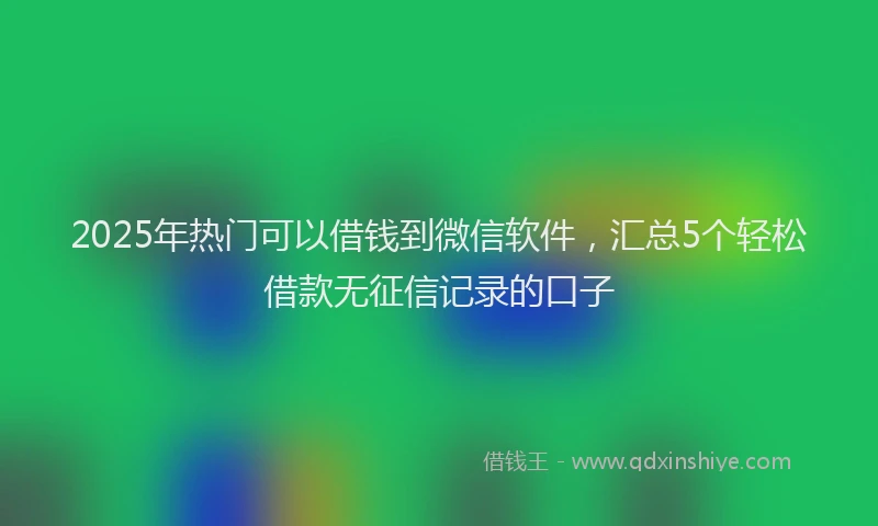 2025年热门可以借钱到微信软件，汇总5个轻松借款无征信记录的口子