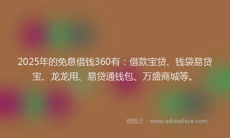 2025年的免息借钱360有：借款宝贷、钱袋易贷宝、龙龙用、易贷通钱包、万盛商城等。