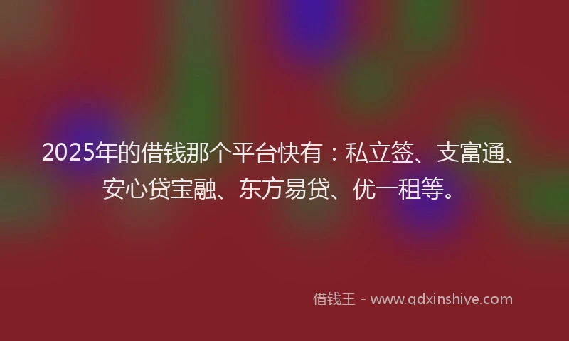 2025年的借钱那个平台快有：私立签、支富通、安心贷宝融、东方易贷、优一租等。