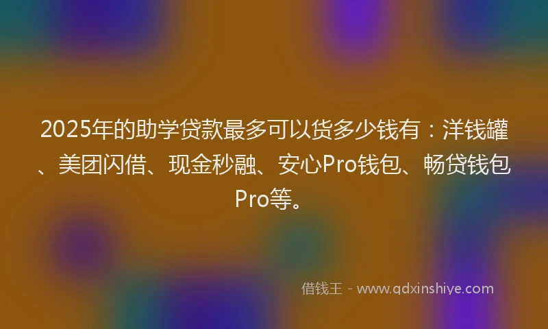 2025年的助学贷款最多可以货多少钱有：洋钱罐、美团闪借、现金秒融、安心Pro钱包、畅贷钱包Pro等。