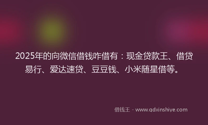 2025年的向微信借钱咋借有：现金贷款王、借贷易行、爱达速贷、豆豆钱、小米随星借等。