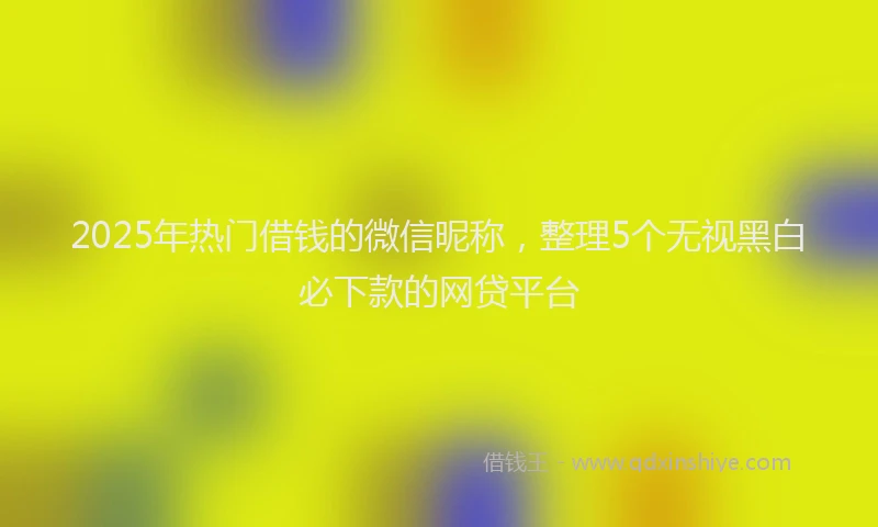 2025年热门借钱的微信昵称，整理5个无视黑白必下款的网贷平台