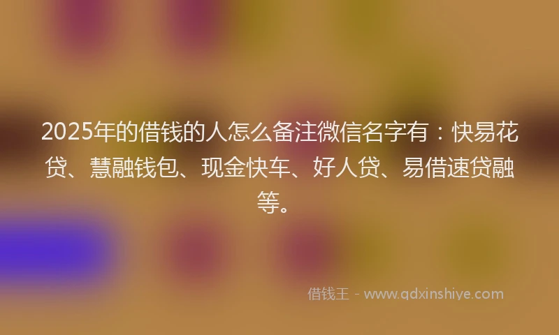 2025年的借钱的人怎么备注微信名字有：快易花贷、慧融钱包、现金快车、好人贷、易借速贷融等。
