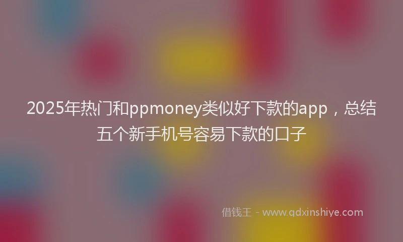 2025年热门和ppmoney类似好下款的app，总结五个新手机号容易下款的口子