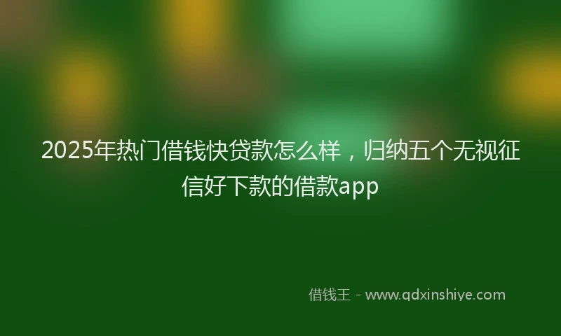 2025年热门借钱快贷款怎么样，归纳五个无视征信好下款的借款app