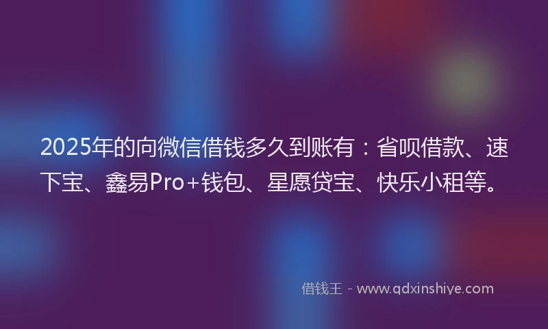 2025年的向微信借钱多久到账有：省呗借款、速下宝、鑫易Pro+钱包、星愿贷宝、快乐小租等。