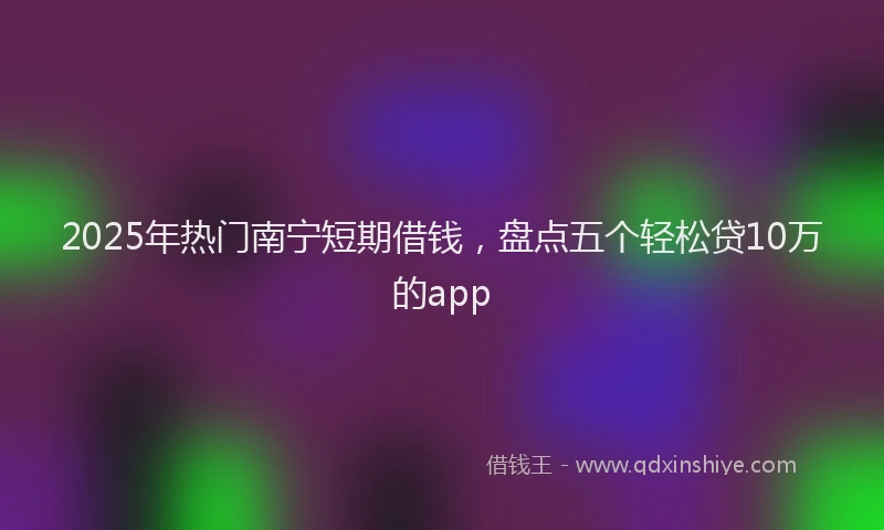 2025年热门南宁短期借钱，盘点五个轻松贷10万的app