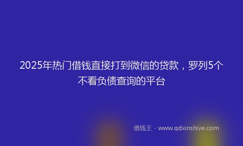 2025年热门借钱直接打到微信的贷款，罗列5个不看负债查询的平台