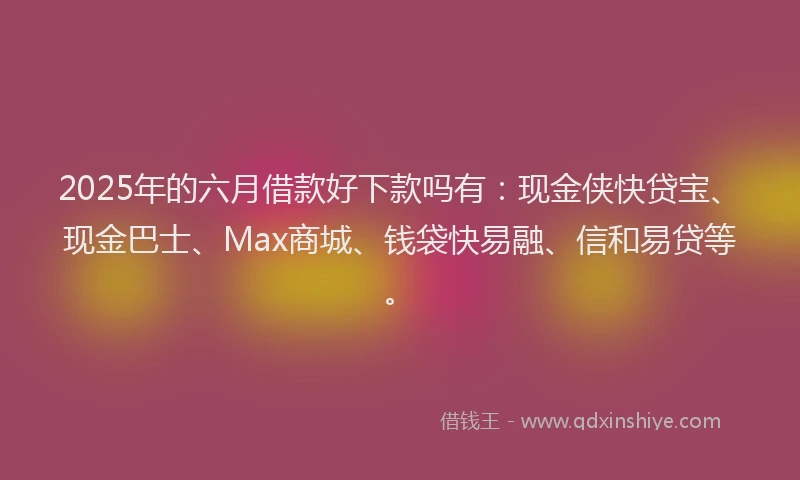 2025年的六月借款好下款吗有：现金侠快贷宝、现金巴士、Max商城、钱袋快易融、信和易贷等。