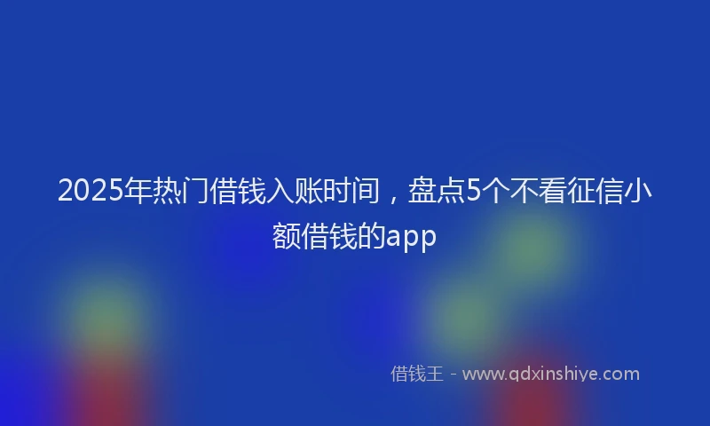 2025年热门借钱入账时间，盘点5个不看征信小额借钱的app