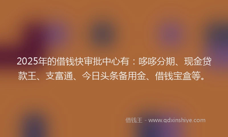 2025年的借钱快审批中心有：哆哆分期、现金贷款王、支富通、今日头条备用金、借钱宝盒等。