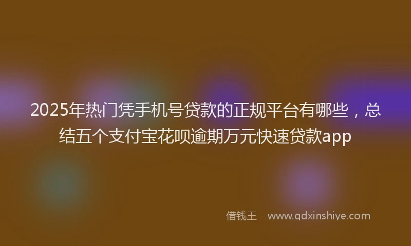 2025年热门凭手机号贷款的正规平台有哪些，总结五个支付宝花呗逾期万元快速贷款app
