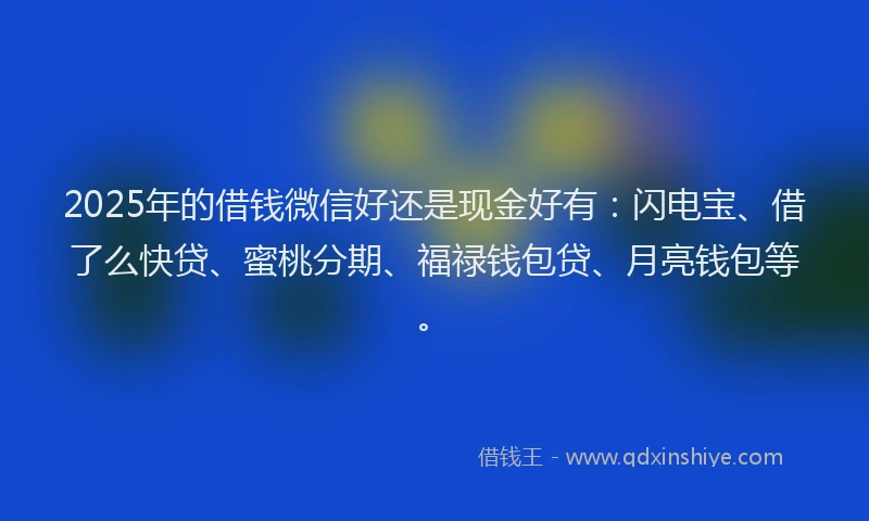 2025年的借钱微信好还是现金好有：闪电宝、借了么快贷、蜜桃分期、福禄钱包贷、月亮钱包等。